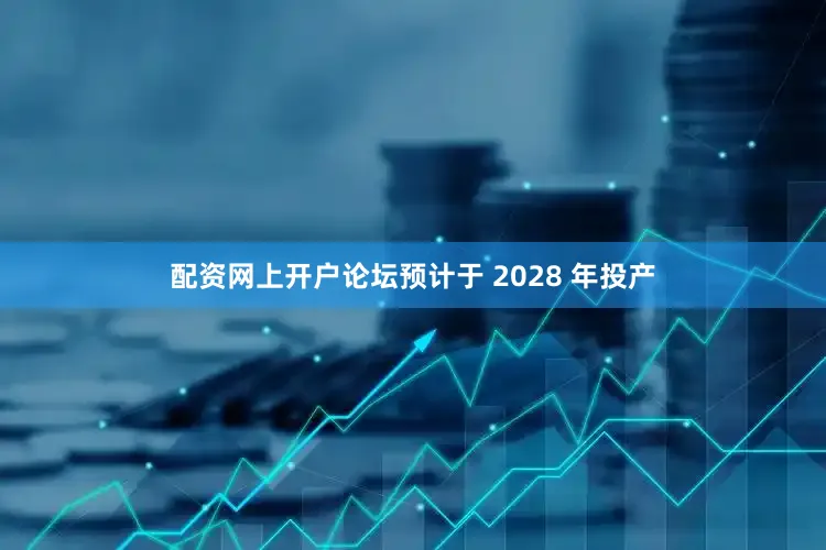配资网上开户论坛预计于 2028 年投产