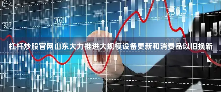 杠杆炒股官网山东大力推进大规模设备更新和消费品以旧换新