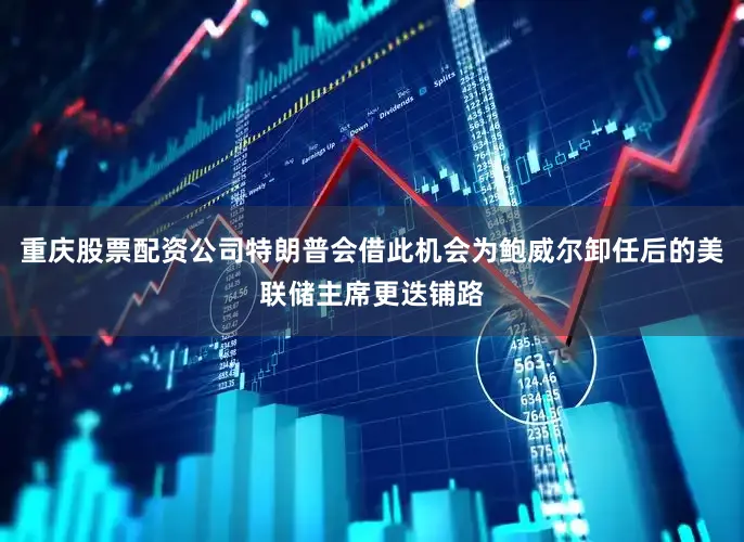 重庆股票配资公司特朗普会借此机会为鲍威尔卸任后的美联储主席更迭铺路